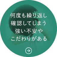 何度も繰り返し確認してしまう強い不安やこだわりがある